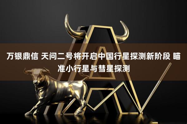 万银鼎信 天问二号将开启中国行星探测新阶段 瞄准小行星与彗星探测