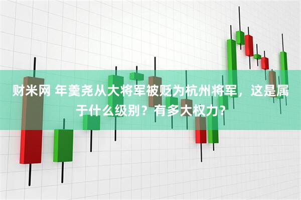财米网 年羹尧从大将军被贬为杭州将军，这是属于什么级别？有多大权力？
