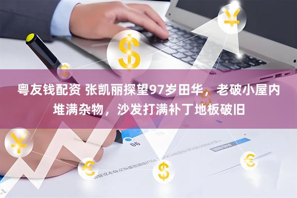 粤友钱配资 张凯丽探望97岁田华，老破小屋内堆满杂物，沙发打满补丁地板破旧