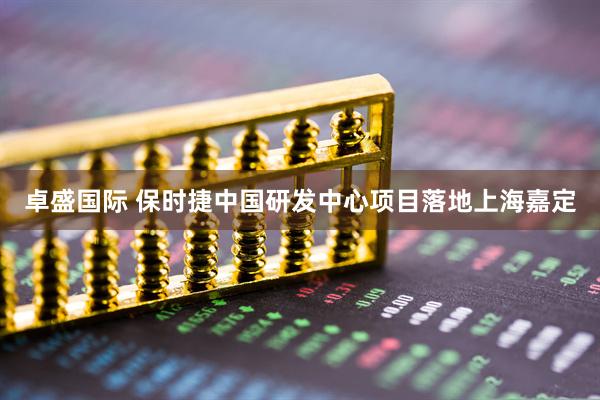 卓盛国际 保时捷中国研发中心项目落地上海嘉定