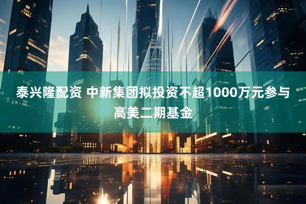 泰兴隆配资 中新集团拟投资不超1000万元参与高美二期基金