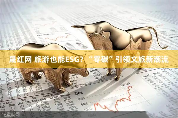 晟红网 旅游也能ESG？“零碳”引领文旅新潮流