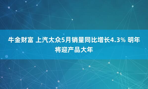 牛金财富 上汽大众5月销量同比增长4.3% 明年将迎产品大年