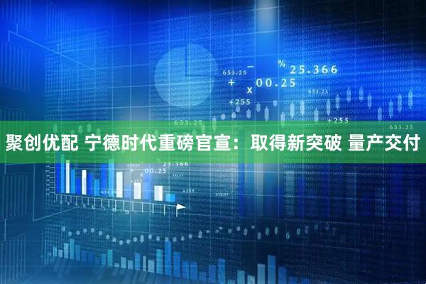聚创优配 宁德时代重磅官宣：取得新突破 量产交付