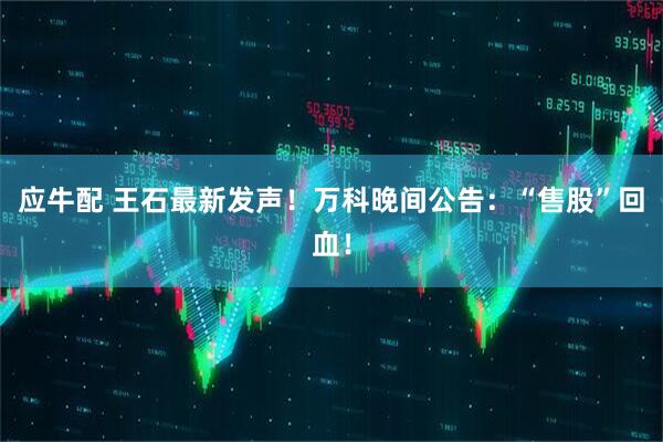 应牛配 王石最新发声！万科晚间公告：“售股”回血！