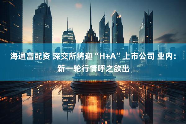 海通富配资 深交所将迎“H+A”上市公司 业内：新一轮行情呼之欲出