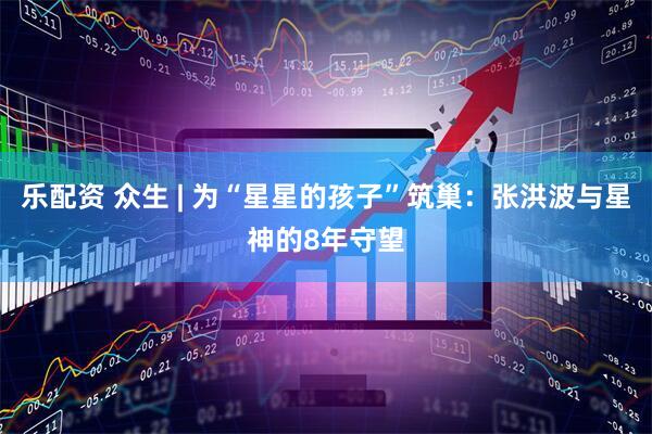 乐配资 众生 | 为“星星的孩子”筑巢：张洪波与星神的8年守望