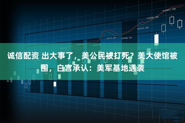 诚信配资 出大事了，美公民被打死？美大使馆被围，白宫承认：美军基地遇袭