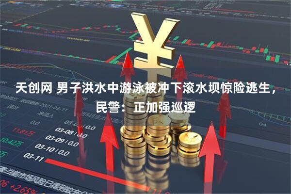 天创网 男子洪水中游泳被冲下滚水坝惊险逃生，民警：正加强巡逻
