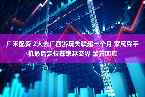 广禾配资 2人去广西游玩失联超一个月 家属称手机最后定位在柬越交界 警方回应