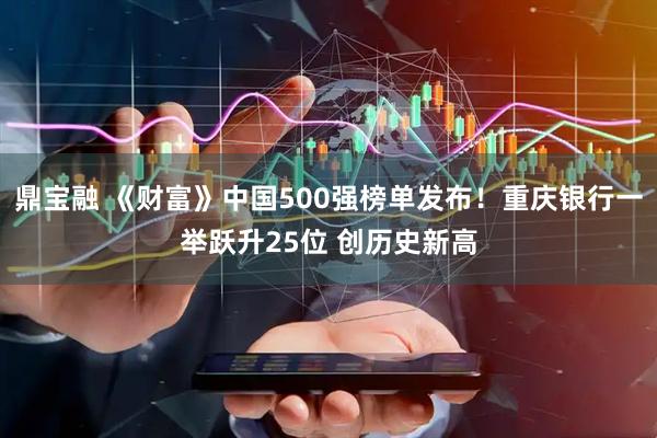鼎宝融 《财富》中国500强榜单发布！重庆银行一举跃升25位 创历史新高