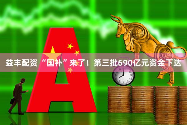 益丰配资 “国补”来了！第三批690亿元资金下达