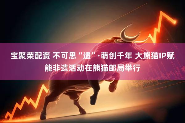 宝聚荣配资 不可思“遗”·萌创千年 大熊猫IP赋能非遗活动在熊猫邮局举行