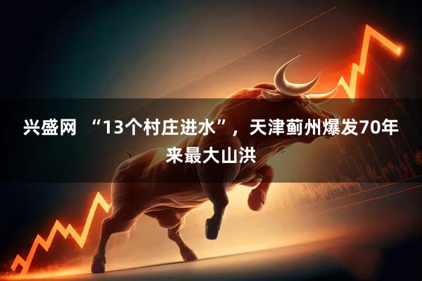 兴盛网  “13个村庄进水”，天津蓟州爆发70年来最大山洪