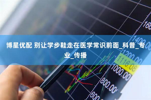 博星优配 别让学步鞋走在医学常识前面_科普_专业_传播