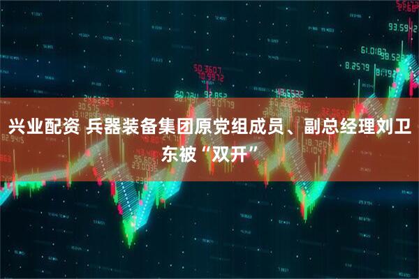 兴业配资 兵器装备集团原党组成员、副总经理刘卫东被“双开”