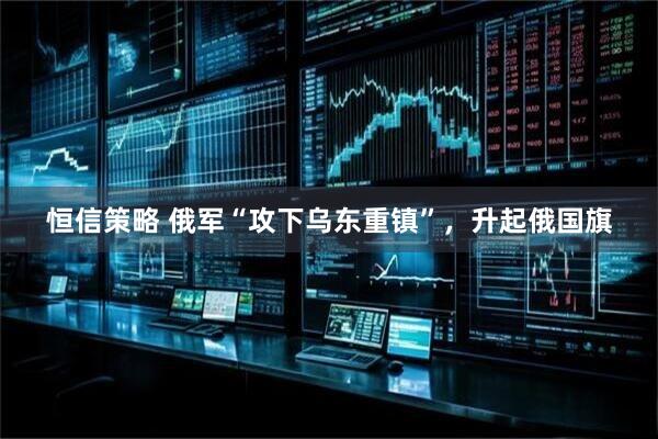 恒信策略 俄军“攻下乌东重镇”，升起俄国旗