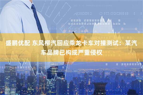 盛鹏优配 东风柳汽回应乘龙卡车对撞测试：某汽车品牌已构成严重侵权