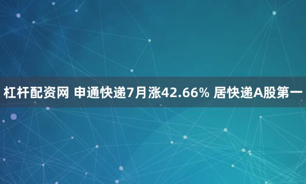 杠杆配资网 申通快递7月涨42.66% 居快递A股第一
