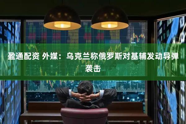 盈通配资 外媒：乌克兰称俄罗斯对基辅发动导弹袭击