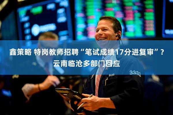 鑫策略 特岗教师招聘“笔试成绩17分进复审”？云南临沧多部门回应