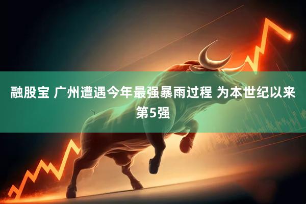 融股宝 广州遭遇今年最强暴雨过程 为本世纪以来第5强