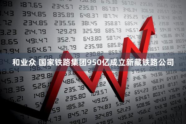 和业众 国家铁路集团950亿成立新藏铁路公司