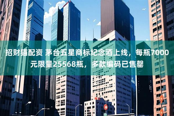 招财猫配资 茅台五星商标纪念酒上线，每瓶7000元限量25568瓶，多款编码已售罄