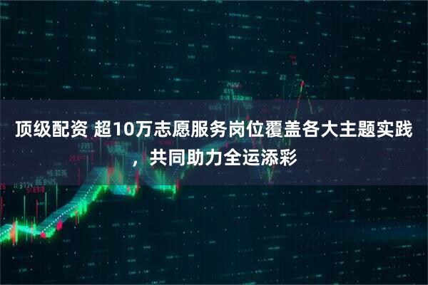 顶级配资 超10万志愿服务岗位覆盖各大主题实践，共同助力全运添彩