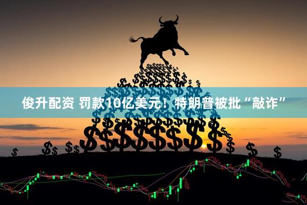 俊升配资 罚款10亿美元！特朗普被批“敲诈”