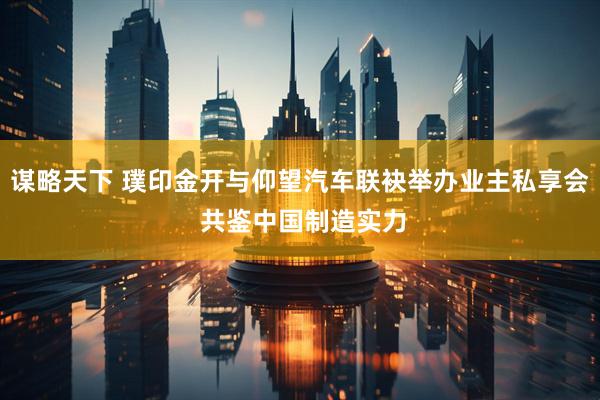 谋略天下 璞印金开与仰望汽车联袂举办业主私享会 共鉴中国制造实力