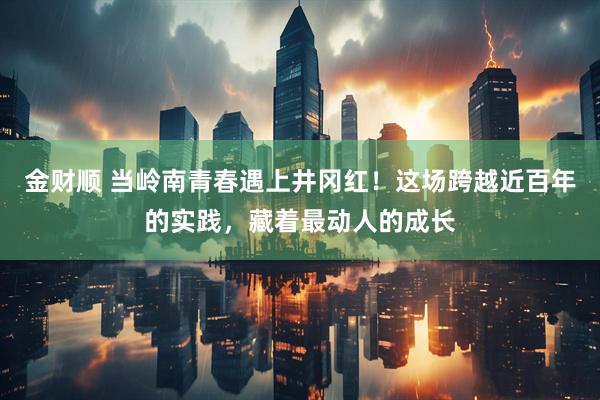 金财顺 当岭南青春遇上井冈红！这场跨越近百年的实践，藏着最动人的成长