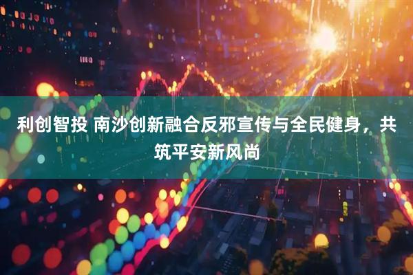 利创智投 南沙创新融合反邪宣传与全民健身，共筑平安新风尚