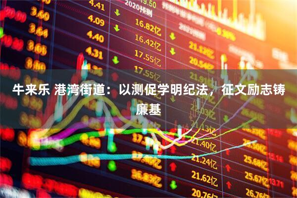 牛来乐 港湾街道：以测促学明纪法，征文励志铸廉基