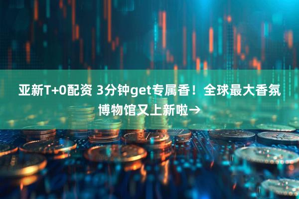 亚新T+0配资 3分钟get专属香！全球最大香氛博物馆又上新啦→