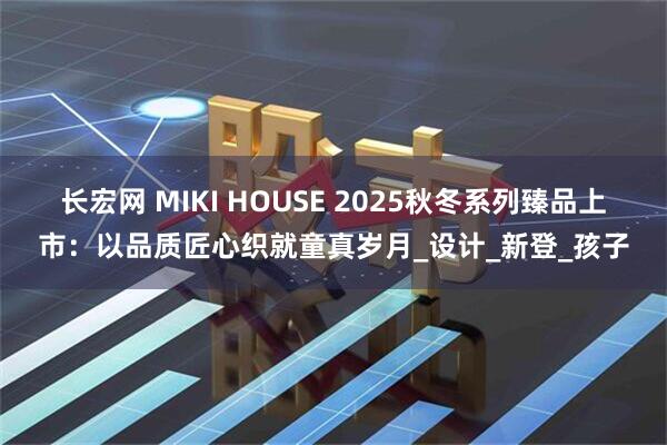 长宏网 MIKI HOUSE 2025秋冬系列臻品上市：以品质匠心织就童真岁月_设计_新登_孩子