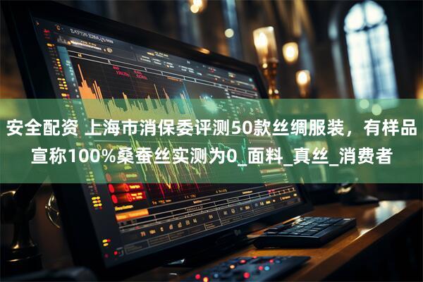安全配资 上海市消保委评测50款丝绸服装，有样品宣称100%桑蚕丝实测为0_面料_真丝_消费者