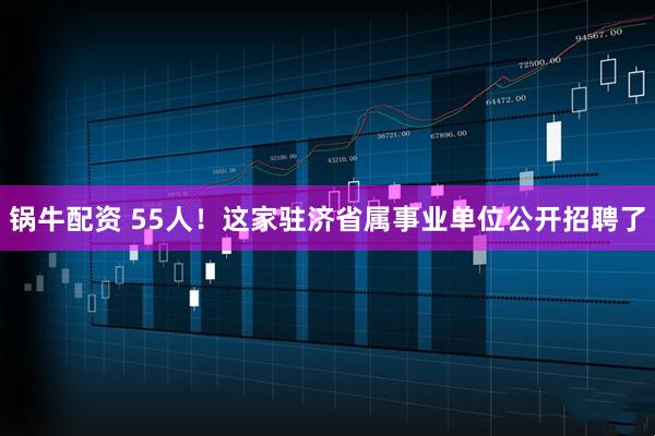 锅牛配资 55人！这家驻济省属事业单位公开招聘了
