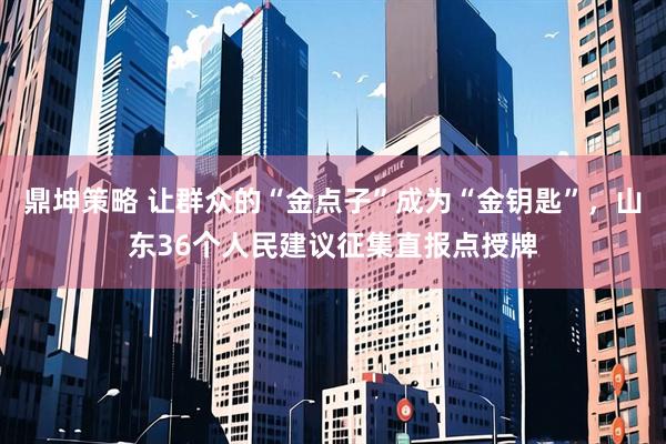鼎坤策略 让群众的“金点子”成为“金钥匙”，山东36个人民建议征集直报点授牌