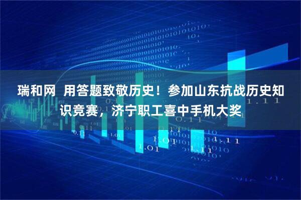 瑞和网  用答题致敬历史！参加山东抗战历史知识竞赛，济宁职工喜中手机大奖