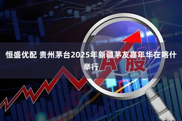 恒盛优配 贵州茅台2025年新疆茅友嘉年华在喀什举行