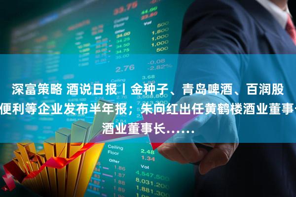 深富策略 酒说日报丨金种子、青岛啤酒、百润股份、酒便利等企业发布半年报；朱向红出任黄鹤楼酒业董事长……