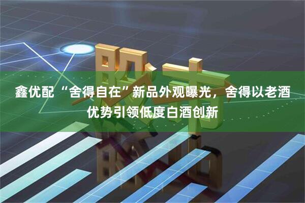 鑫优配 “舍得自在”新品外观曝光，舍得以老酒优势引领低度白酒创新