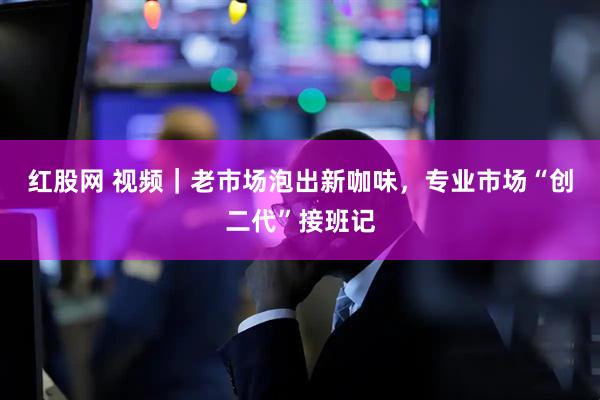 红股网 视频｜老市场泡出新咖味，专业市场“创二代”接班记