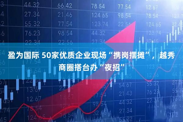 盈为国际 50家优质企业现场“携岗摆摊”，越秀商圈搭台办“夜招”