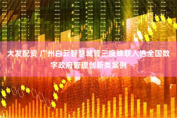 大发配资 广州白云智慧城管三度蝉联入选全国数字政府管理创新类案例