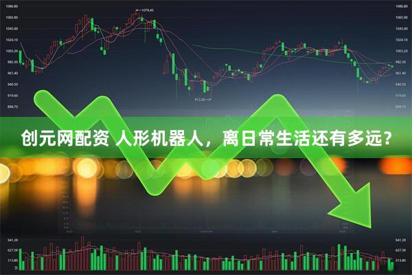 创元网配资 人形机器人，离日常生活还有多远？
