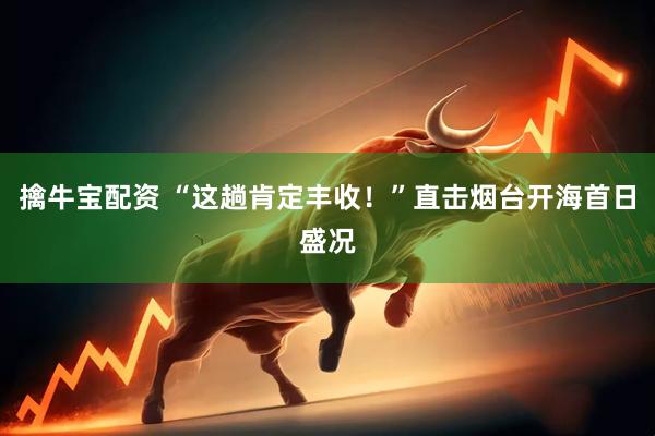 擒牛宝配资 “这趟肯定丰收！”直击烟台开海首日盛况