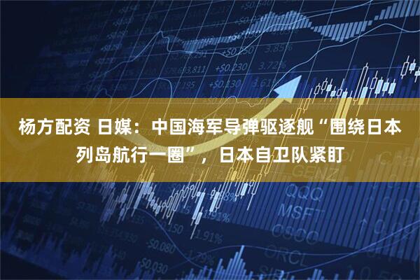 杨方配资 日媒：中国海军导弹驱逐舰“围绕日本列岛航行一圈”，日本自卫队紧盯