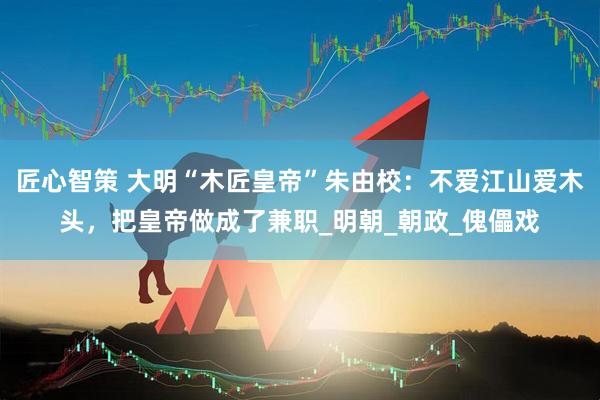 匠心智策 大明“木匠皇帝”朱由校：不爱江山爱木头，把皇帝做成了兼职_明朝_朝政_傀儡戏